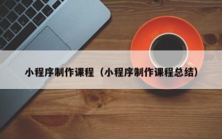 昌都小程序制作课程（小程序制作课程总结）
