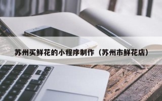 昌都苏州买鲜花的小程序制作（苏州市鲜花店）