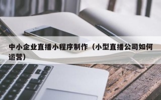 昌都中小企业直播小程序制作（小型直播公司如何运营）