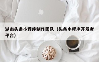 昌都湖南头条小程序制作团队（头条小程序开发者平台）