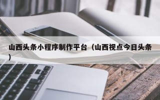 昌都山西头条小程序制作平台（山西视点今日头条）
